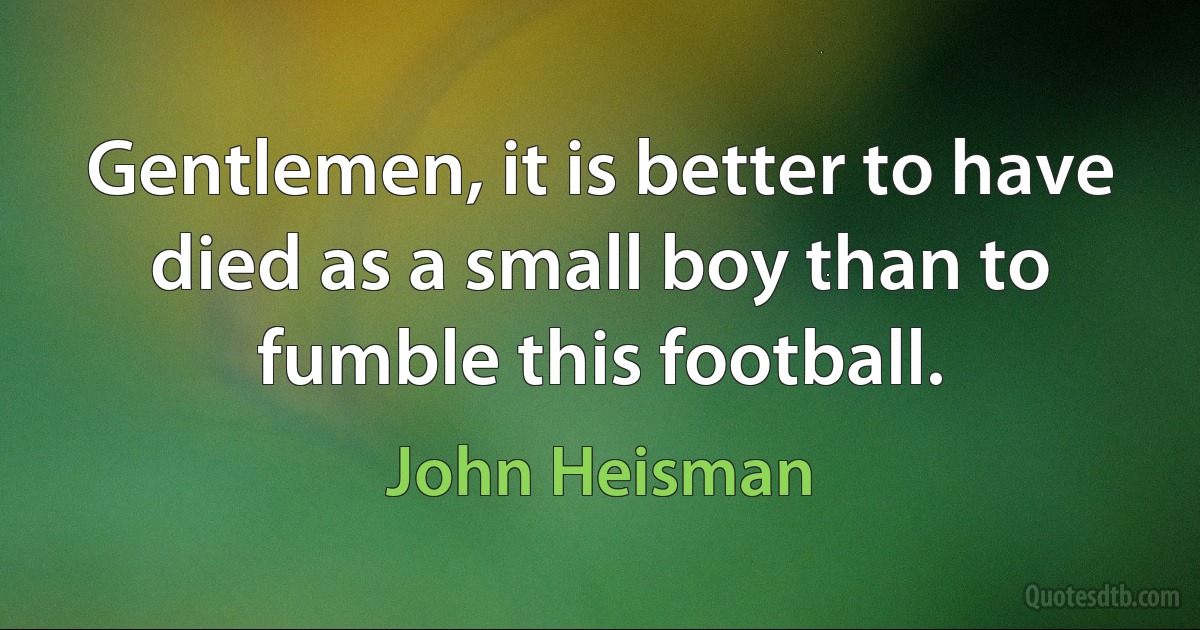 Gentlemen, it is better to have died as a small boy than to fumble this football. (John Heisman)