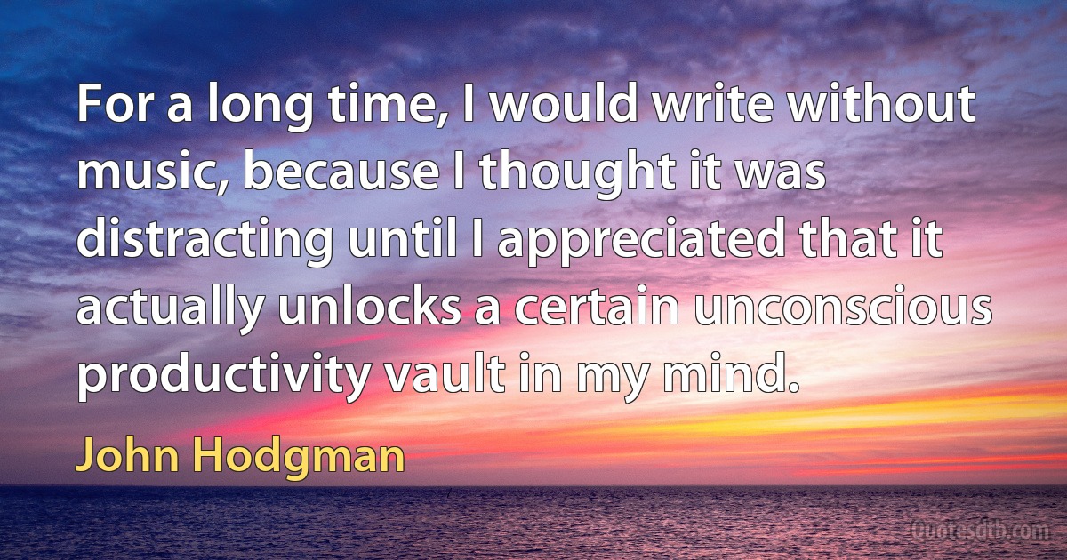 For a long time, I would write without music, because I thought it was distracting until I appreciated that it actually unlocks a certain unconscious productivity vault in my mind. (John Hodgman)