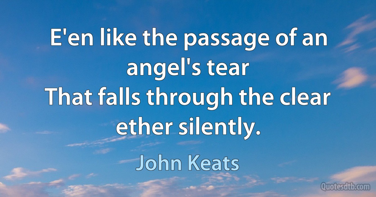 E'en like the passage of an angel's tear
That falls through the clear ether silently. (John Keats)