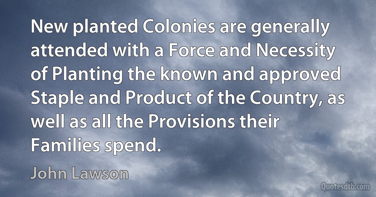 New planted Colonies are generally attended with a Force and Necessity of Planting the known and approved Staple and Product of the Country, as well as all the Provisions their Families spend. (John Lawson)