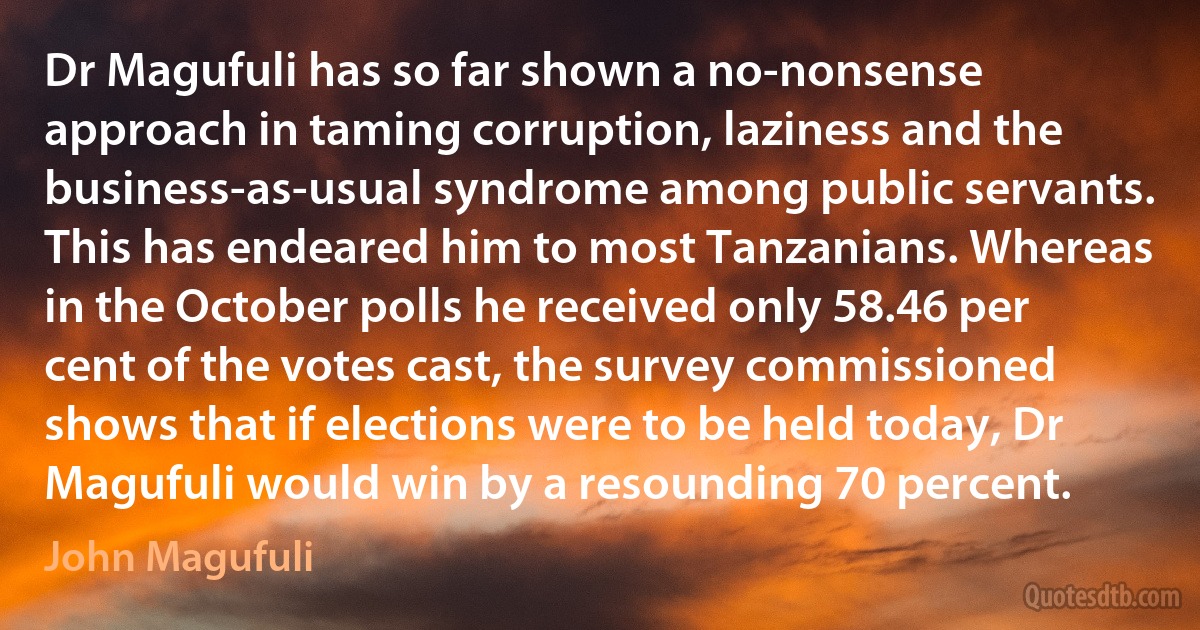 Dr Magufuli has so far shown a no-nonsense approach in taming corruption, laziness and the business-as-usual syndrome among public servants. This has endeared him to most Tanzanians. Whereas in the October polls he received only 58.46 per cent of the votes cast, the survey commissioned shows that if elections were to be held today, Dr Magufuli would win by a resounding 70 percent. (John Magufuli)