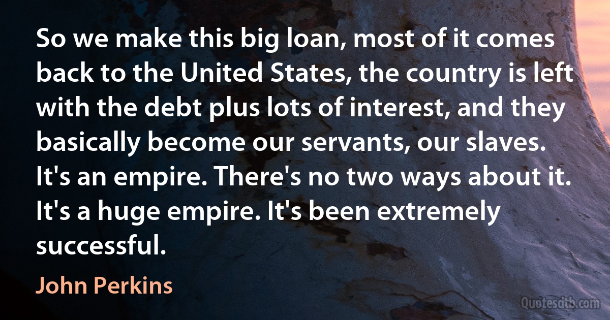 So we make this big loan, most of it comes back to the United States, the country is left with the debt plus lots of interest, and they basically become our servants, our slaves. It's an empire. There's no two ways about it. It's a huge empire. It's been extremely successful. (John Perkins)