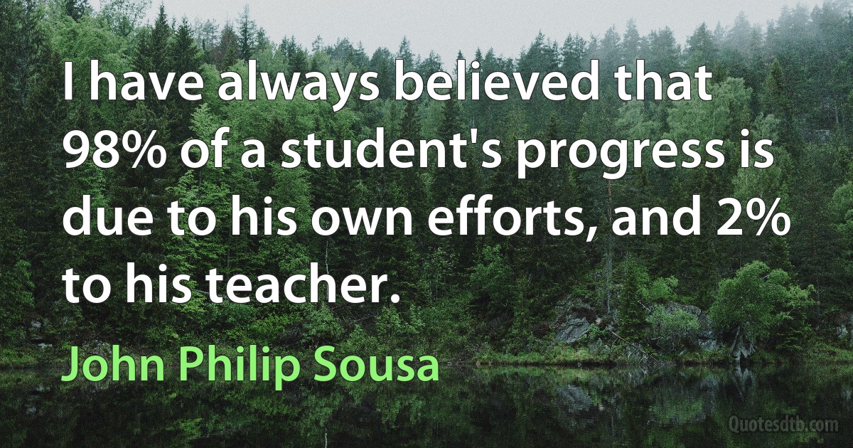 I have always believed that 98% of a student's progress is due to his own efforts, and 2% to his teacher. (John Philip Sousa)