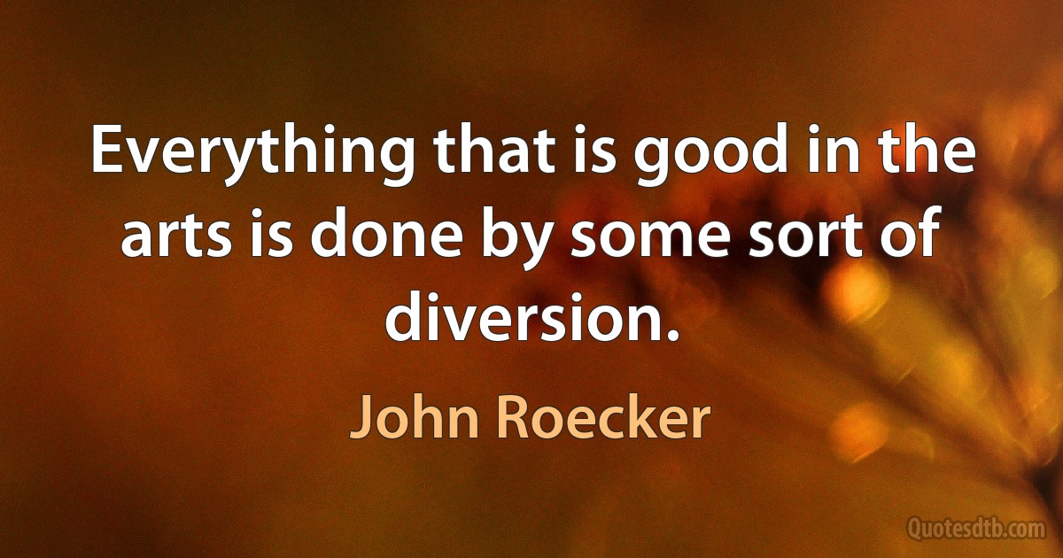 Everything that is good in the arts is done by some sort of diversion. (John Roecker)