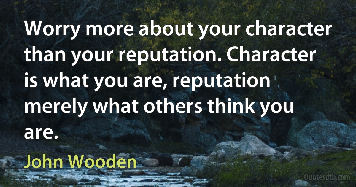 Worry more about your character than your reputation. Character is what you are, reputation merely what others think you are. (John Wooden)