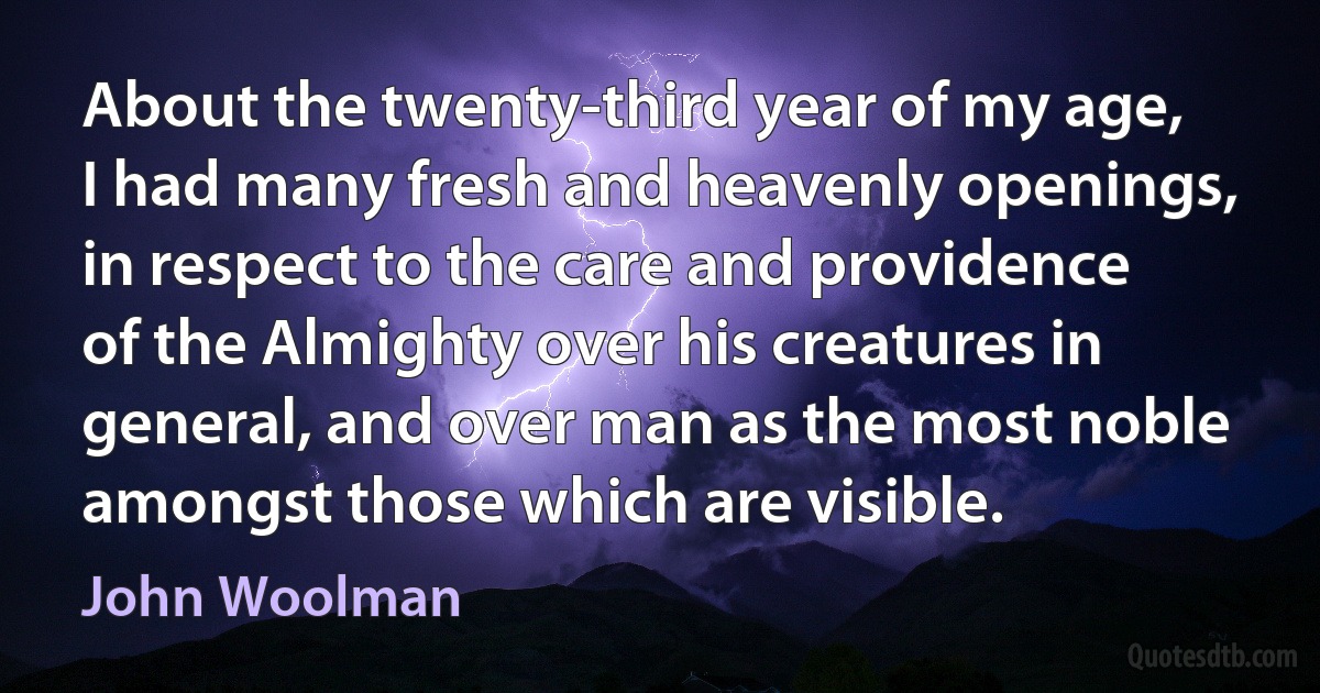 About the twenty-third year of my age, I had many fresh and heavenly openings, in respect to the care and providence of the Almighty over his creatures in general, and over man as the most noble amongst those which are visible. (John Woolman)