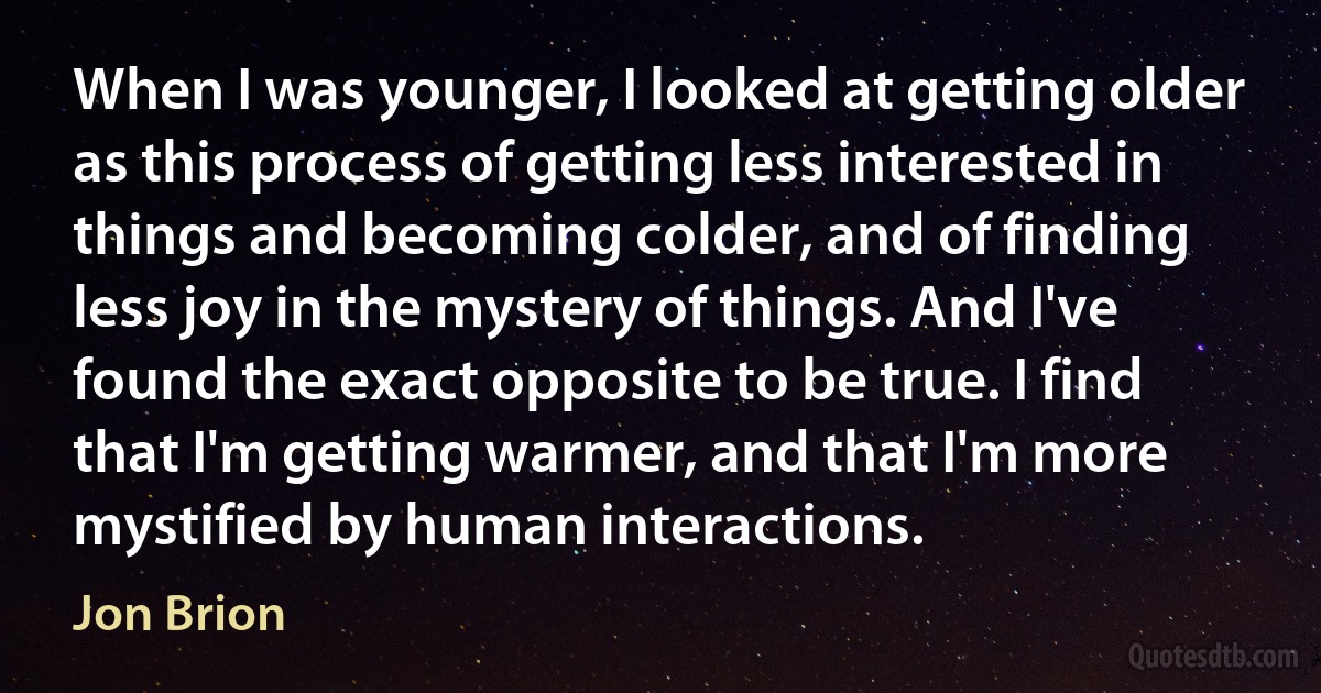 When I was younger, I looked at getting older as this process of getting less interested in things and becoming colder, and of finding less joy in the mystery of things. And I've found the exact opposite to be true. I find that I'm getting warmer, and that I'm more mystified by human interactions. (Jon Brion)