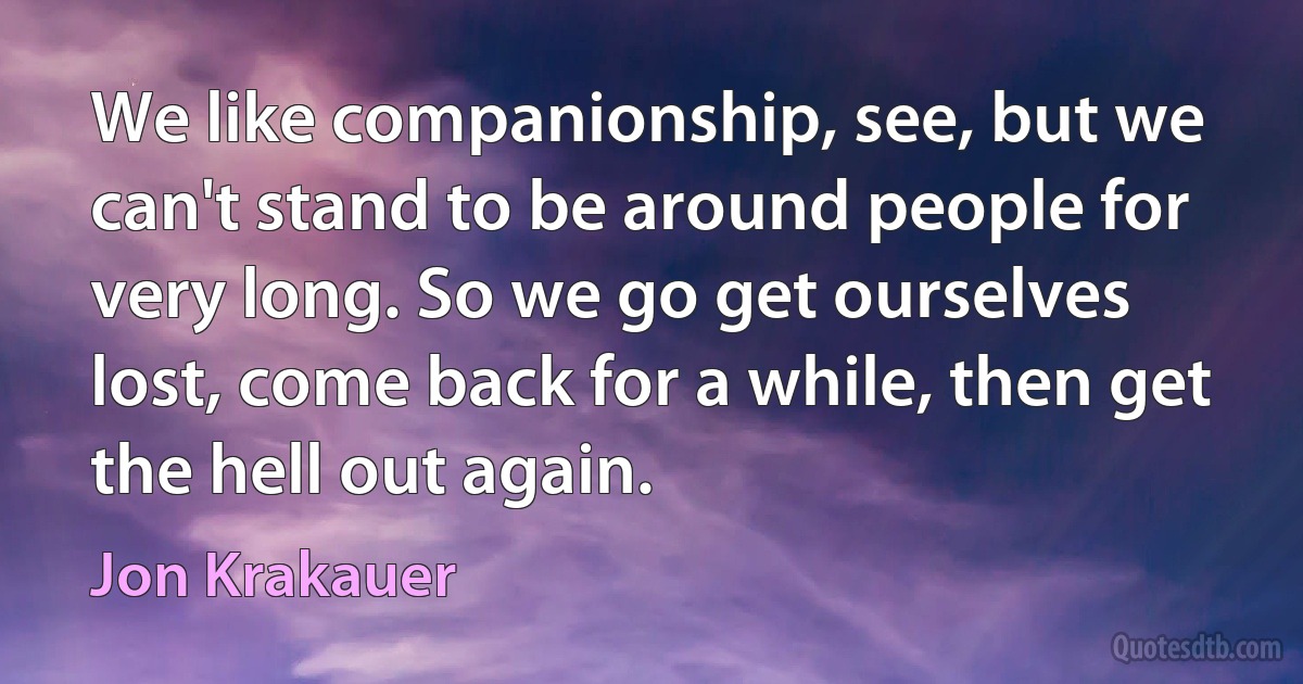 We like companionship, see, but we can't stand to be around people for very long. So we go get ourselves lost, come back for a while, then get the hell out again. (Jon Krakauer)