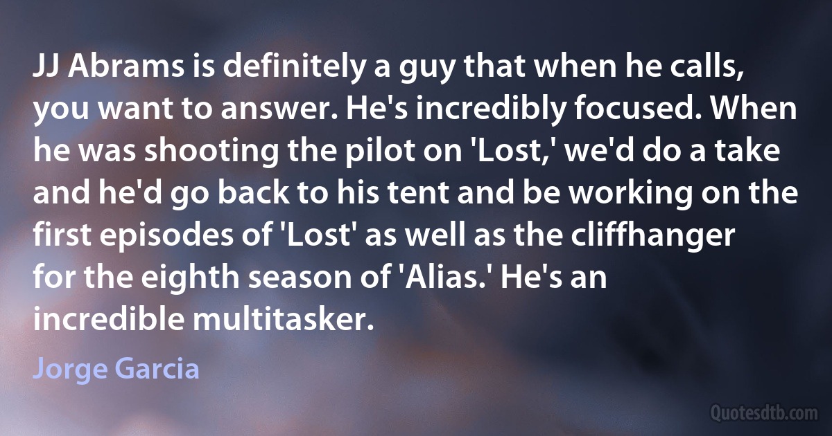 JJ Abrams is definitely a guy that when he calls, you want to answer. He's incredibly focused. When he was shooting the pilot on 'Lost,' we'd do a take and he'd go back to his tent and be working on the first episodes of 'Lost' as well as the cliffhanger for the eighth season of 'Alias.' He's an incredible multitasker. (Jorge Garcia)