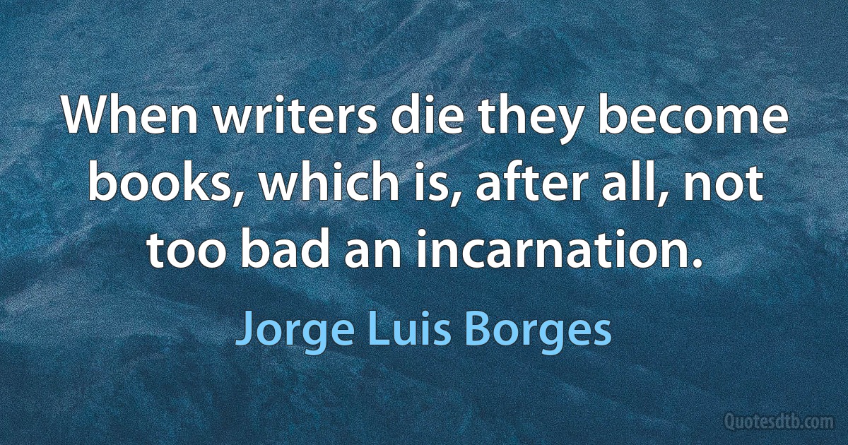 When writers die they become books, which is, after all, not too bad an incarnation. (Jorge Luis Borges)