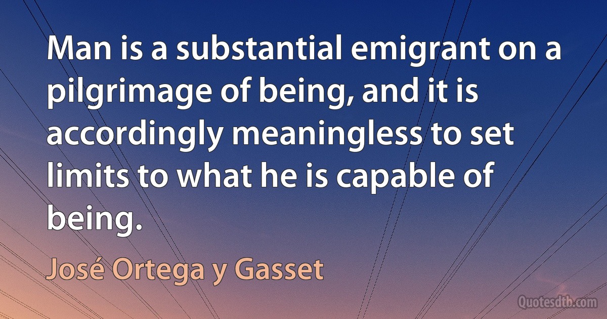 Man is a substantial emigrant on a pilgrimage of being, and it is accordingly meaningless to set limits to what he is capable of being. (José Ortega y Gasset)