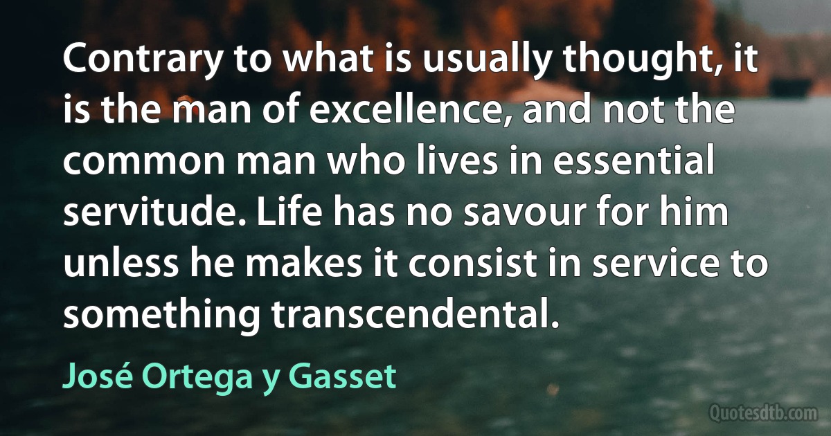 Contrary to what is usually thought, it is the man of excellence, and not the common man who lives in essential servitude. Life has no savour for him unless he makes it consist in service to something transcendental. (José Ortega y Gasset)