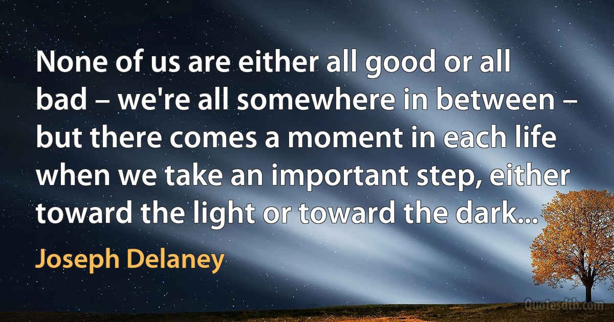 None of us are either all good or all bad – we're all somewhere in between – but there comes a moment in each life when we take an important step, either toward the light or toward the dark... (Joseph Delaney)