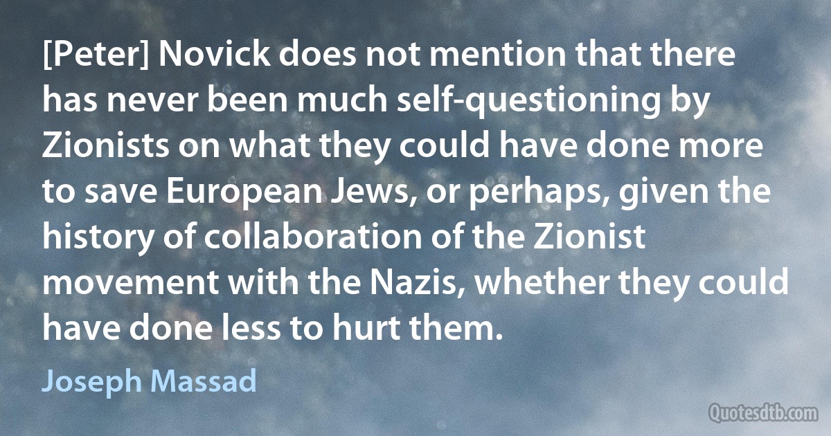 [Peter] Novick does not mention that there has never been much self-questioning by Zionists on what they could have done more to save European Jews, or perhaps, given the history of collaboration of the Zionist movement with the Nazis, whether they could have done less to hurt them. (Joseph Massad)