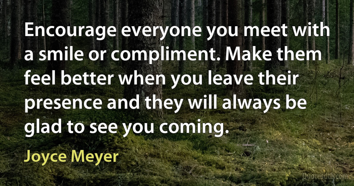 Encourage everyone you meet with a smile or compliment. Make them feel better when you leave their presence and they will always be glad to see you coming. (Joyce Meyer)