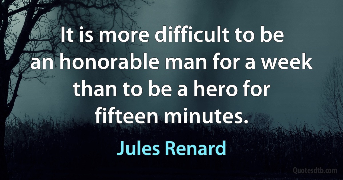 It is more difficult to be an honorable man for a week than to be a hero for fifteen minutes. (Jules Renard)