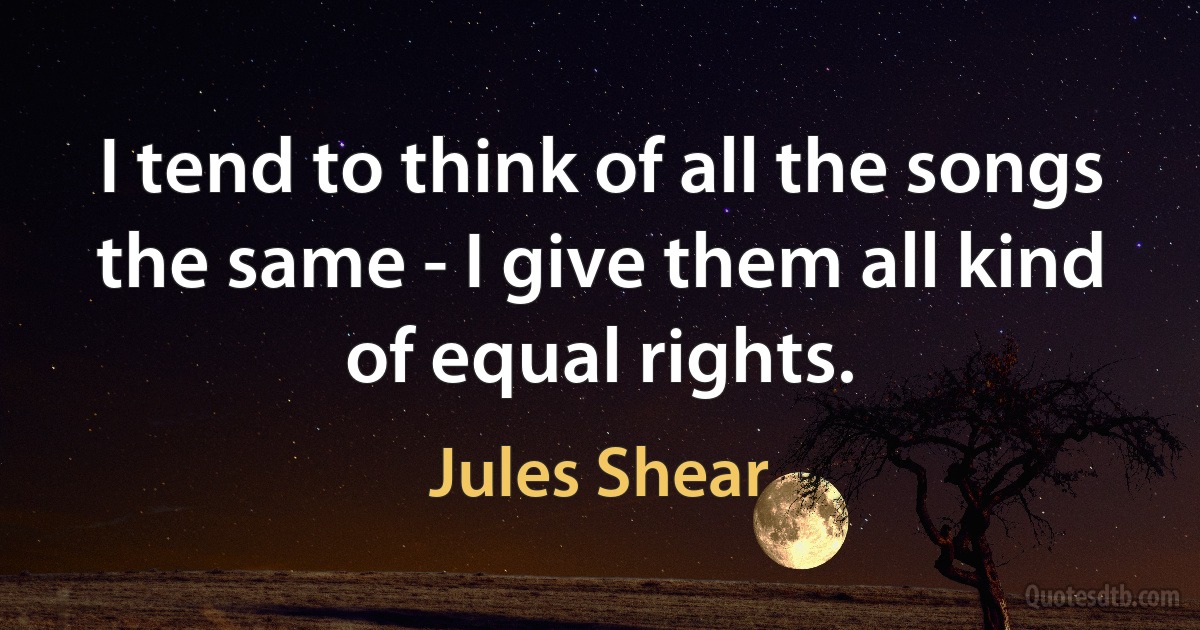 I tend to think of all the songs the same - I give them all kind of equal rights. (Jules Shear)