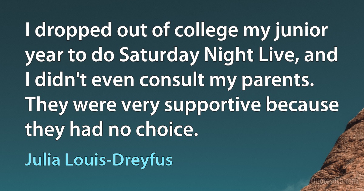 I dropped out of college my junior year to do Saturday Night Live, and I didn't even consult my parents. They were very supportive because they had no choice. (Julia Louis-Dreyfus)