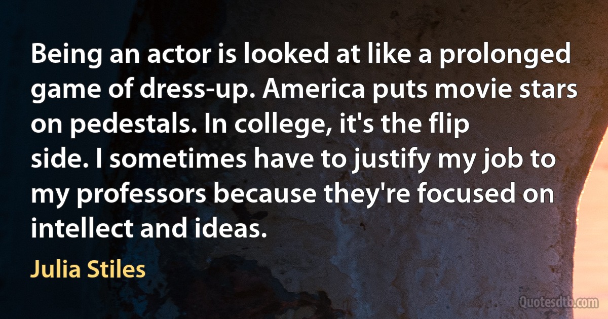 Being an actor is looked at like a prolonged game of dress-up. America puts movie stars on pedestals. In college, it's the flip side. I sometimes have to justify my job to my professors because they're focused on intellect and ideas. (Julia Stiles)