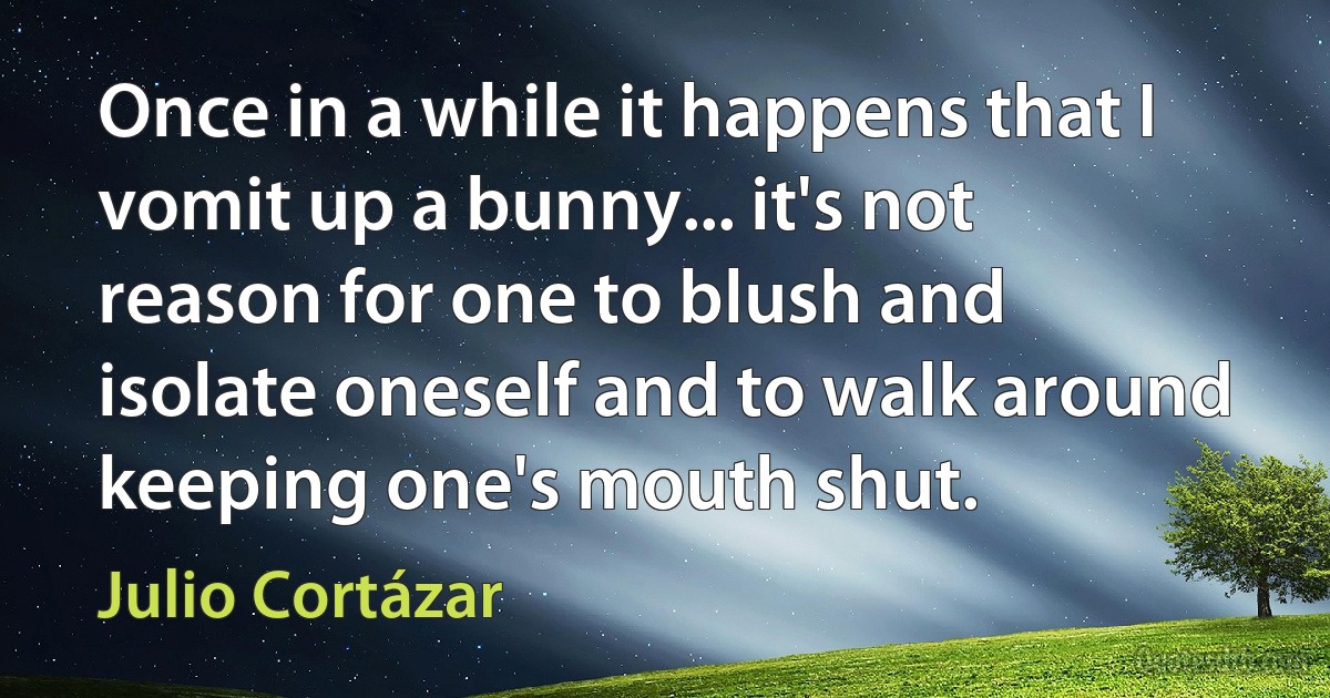 Once in a while it happens that I vomit up a bunny... it's not reason for one to blush and isolate oneself and to walk around keeping one's mouth shut. (Julio Cortázar)