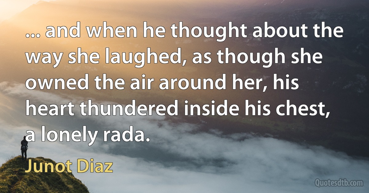 ... and when he thought about the way she laughed, as though she owned the air around her, his heart thundered inside his chest, a lonely rada. (Junot Diaz)