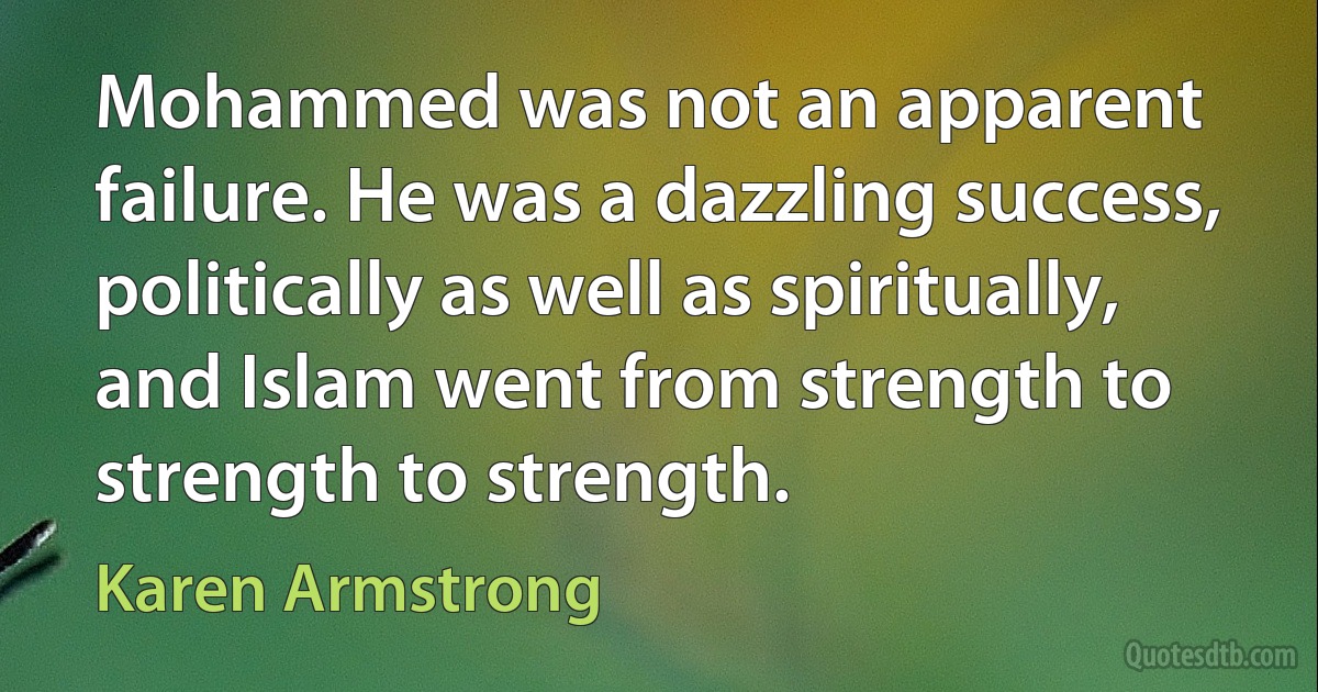 Mohammed was not an apparent failure. He was a dazzling success, politically as well as spiritually, and Islam went from strength to strength to strength. (Karen Armstrong)