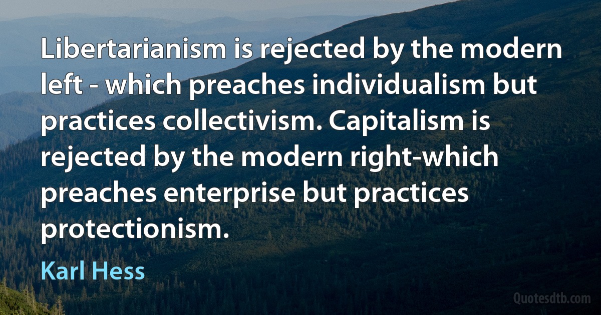 Libertarianism is rejected by the modern left - which preaches individualism but practices collectivism. Capitalism is rejected by the modern right-which preaches enterprise but practices protectionism. (Karl Hess)