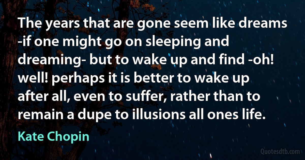 The years that are gone seem like dreams -if one might go on sleeping and dreaming- but to wake up and find -oh! well! perhaps it is better to wake up after all, even to suffer, rather than to remain a dupe to illusions all ones life. (Kate Chopin)