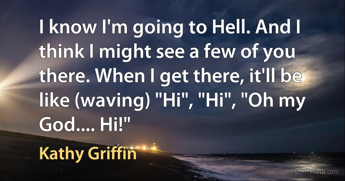 I know I'm going to Hell. And I think I might see a few of you there. When I get there, it'll be like (waving) "Hi", "Hi", "Oh my God.... Hi!" (Kathy Griffin)