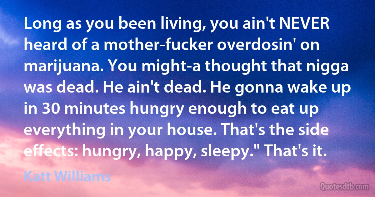 Long as you been living, you ain't NEVER heard of a mother-fucker overdosin' on marijuana. You might-a thought that nigga was dead. He ain't dead. He gonna wake up in 30 minutes hungry enough to eat up everything in your house. That's the side effects: hungry, happy, sleepy." That's it. (Katt Williams)