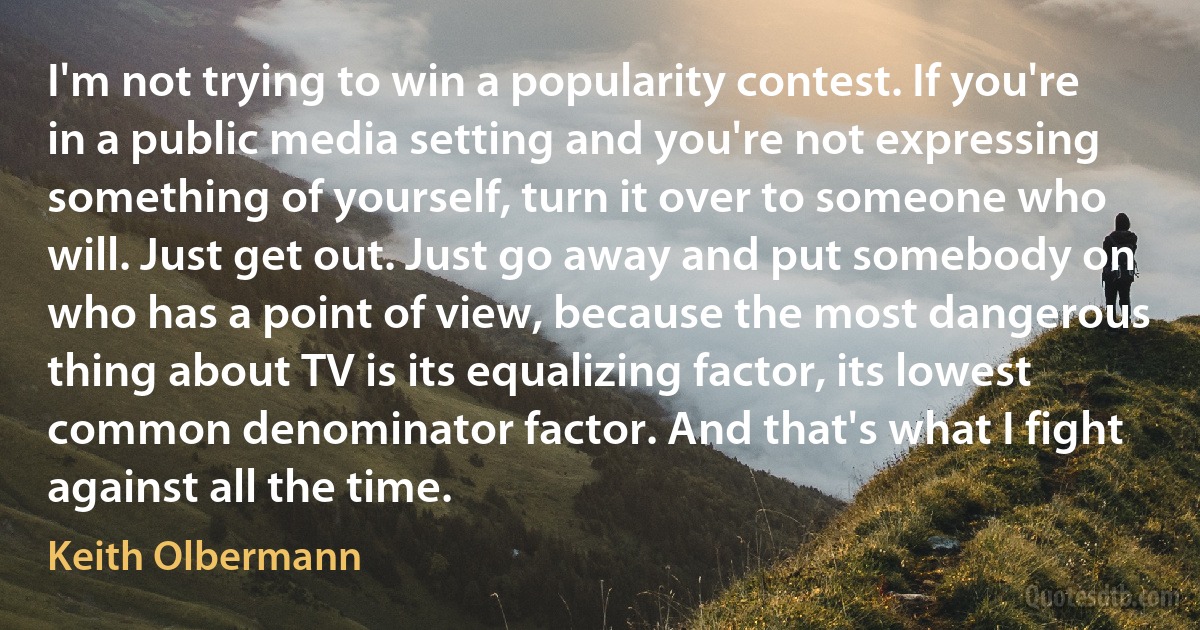 I'm not trying to win a popularity contest. If you're in a public media setting and you're not expressing something of yourself, turn it over to someone who will. Just get out. Just go away and put somebody on who has a point of view, because the most dangerous thing about TV is its equalizing factor, its lowest common denominator factor. And that's what I fight against all the time. (Keith Olbermann)