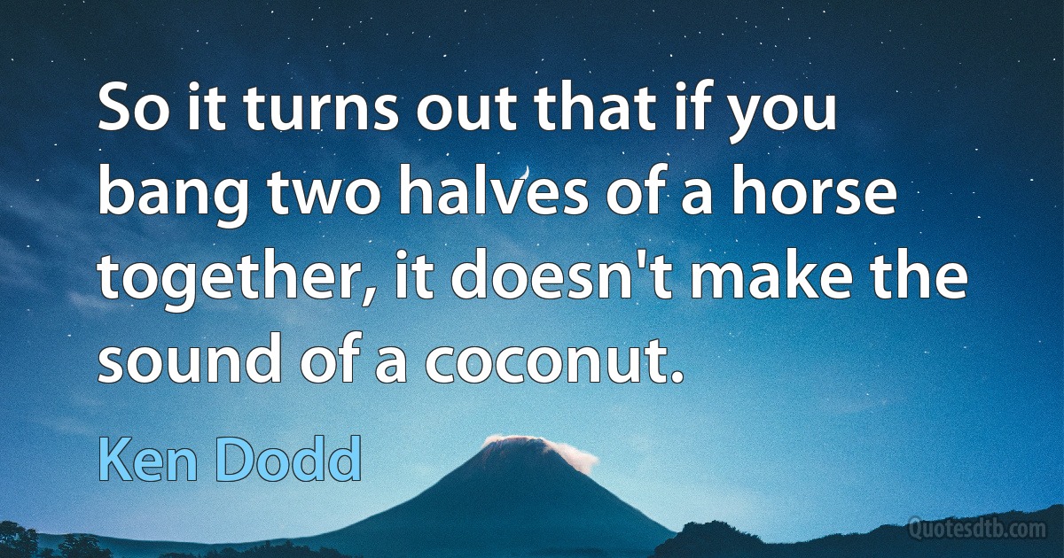 So it turns out that if you bang two halves of a horse together, it doesn't make the sound of a coconut. (Ken Dodd)