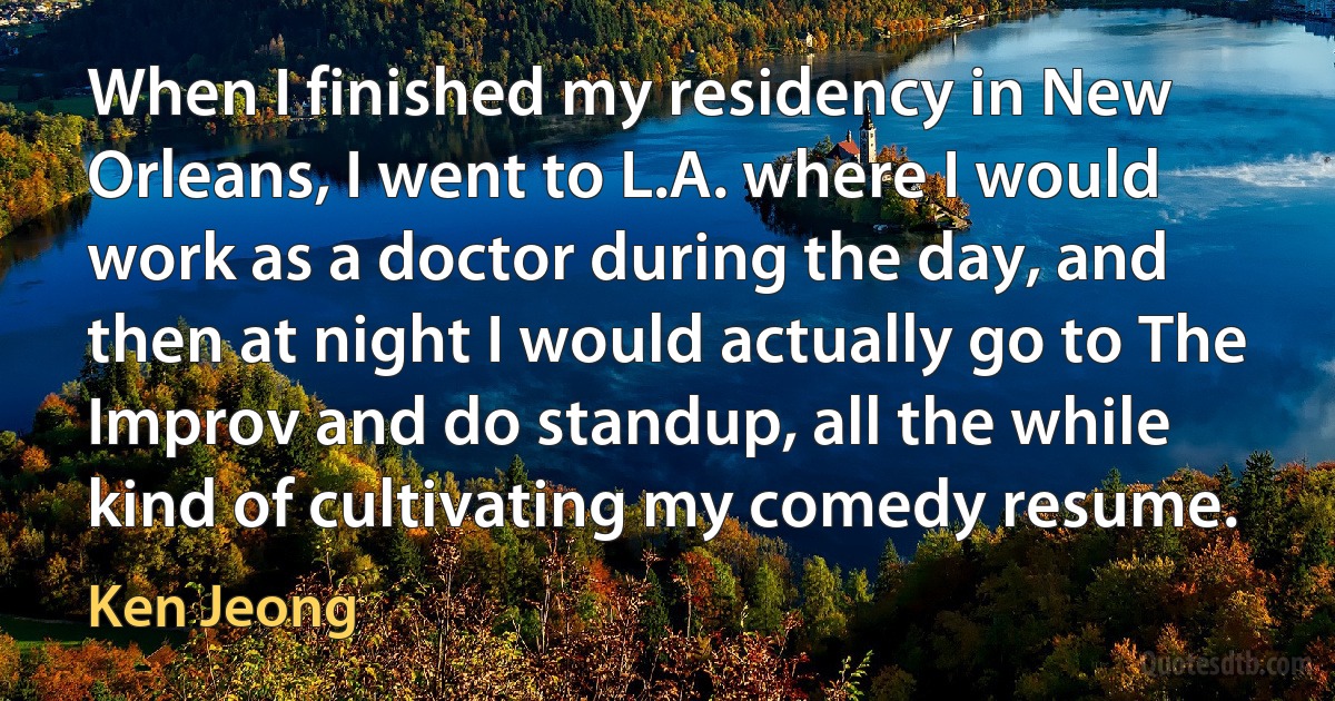 When I finished my residency in New Orleans, I went to L.A. where I would work as a doctor during the day, and then at night I would actually go to The Improv and do standup, all the while kind of cultivating my comedy resume. (Ken Jeong)