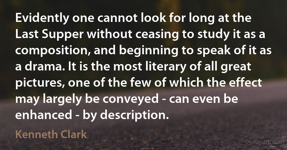 Evidently one cannot look for long at the Last Supper without ceasing to study it as a composition, and beginning to speak of it as a drama. It is the most literary of all great pictures, one of the few of which the effect may largely be conveyed - can even be enhanced - by description. (Kenneth Clark)