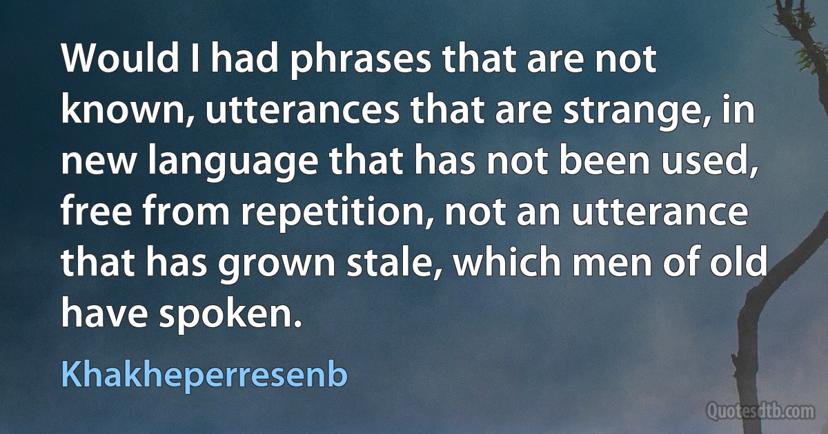 Would I had phrases that are not known, utterances that are strange, in new language that has not been used, free from repetition, not an utterance that has grown stale, which men of old have spoken. (Khakheperresenb)