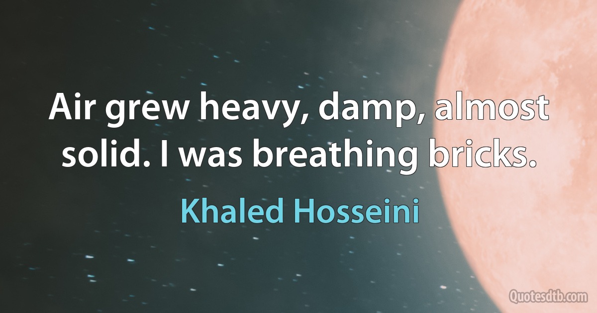 Air grew heavy, damp, almost solid. I was breathing bricks. (Khaled Hosseini)