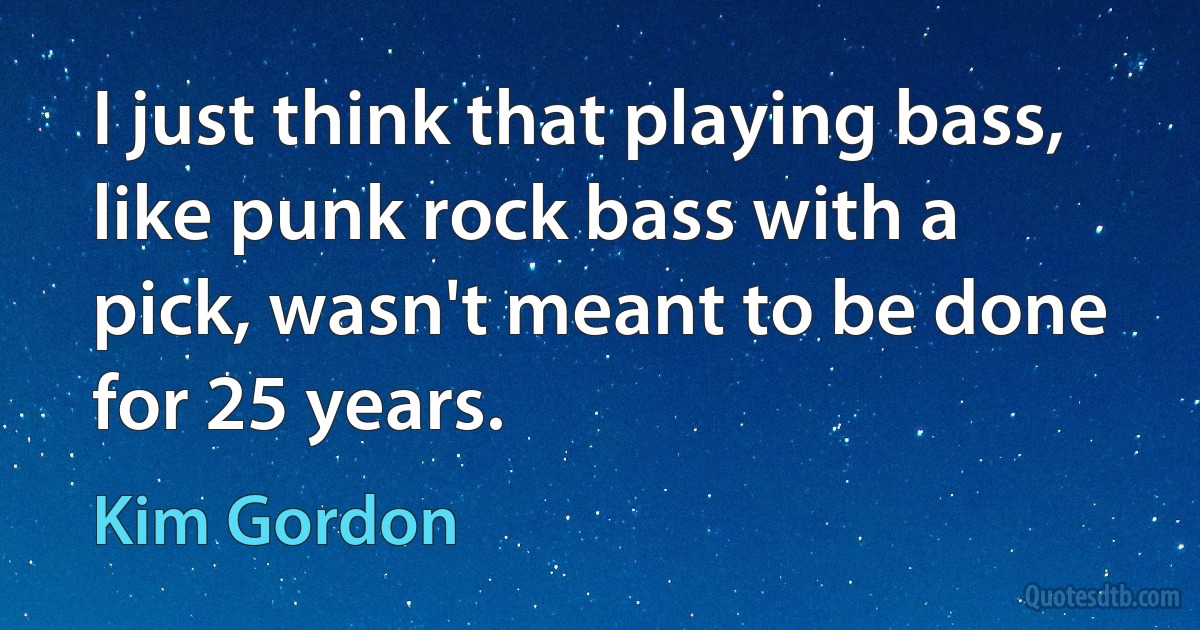 I just think that playing bass, like punk rock bass with a pick, wasn't meant to be done for 25 years. (Kim Gordon)