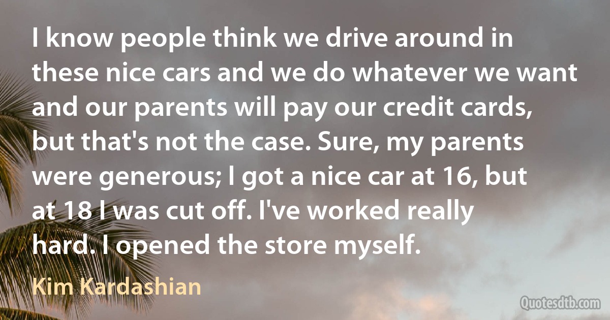 I know people think we drive around in these nice cars and we do whatever we want and our parents will pay our credit cards, but that's not the case. Sure, my parents were generous; I got a nice car at 16, but at 18 I was cut off. I've worked really hard. I opened the store myself. (Kim Kardashian)