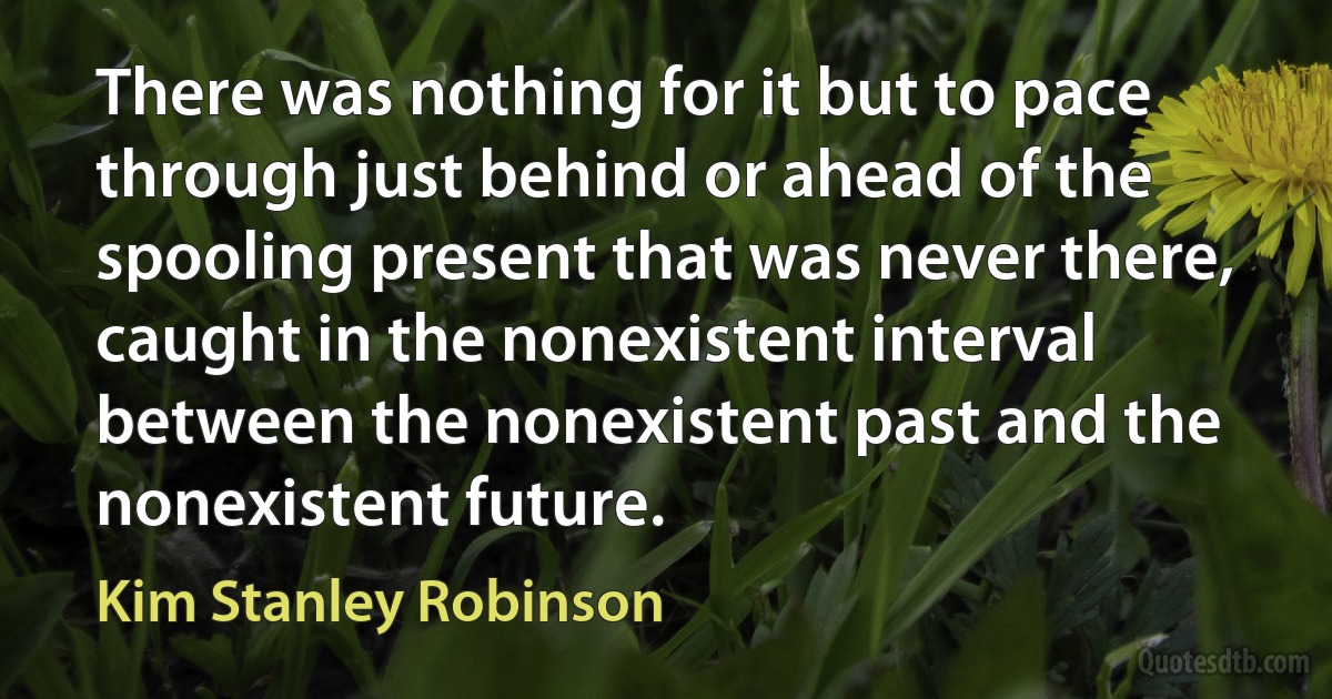 There was nothing for it but to pace through just behind or ahead of the spooling present that was never there, caught in the nonexistent interval between the nonexistent past and the nonexistent future. (Kim Stanley Robinson)