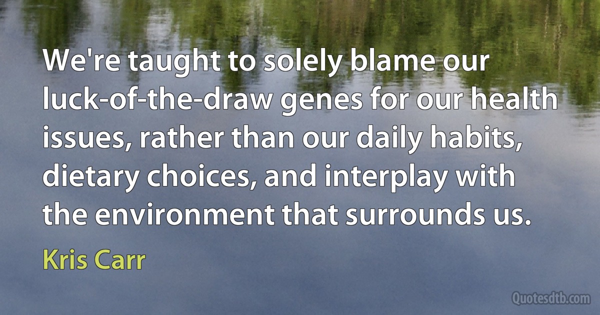 We're taught to solely blame our luck-of-the-draw genes for our health issues, rather than our daily habits, dietary choices, and interplay with the environment that surrounds us. (Kris Carr)