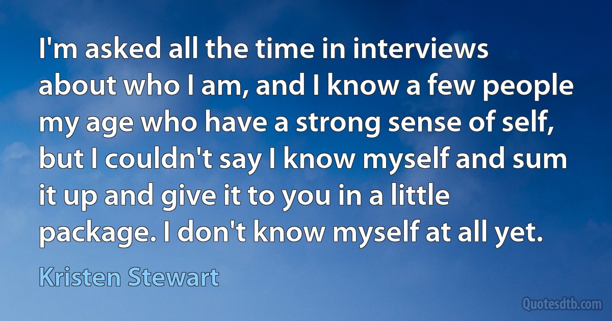 I'm asked all the time in interviews about who I am, and I know a few people my age who have a strong sense of self, but I couldn't say I know myself and sum it up and give it to you in a little package. I don't know myself at all yet. (Kristen Stewart)