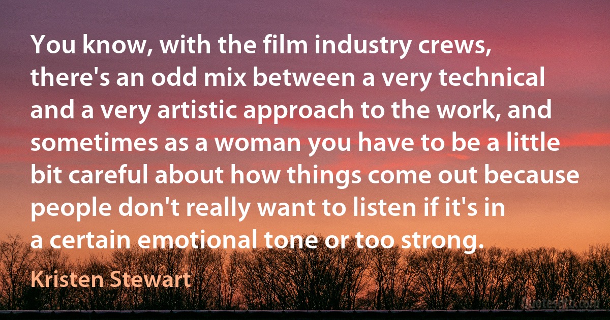 You know, with the film industry crews, there's an odd mix between a very technical and a very artistic approach to the work, and sometimes as a woman you have to be a little bit careful about how things come out because people don't really want to listen if it's in a certain emotional tone or too strong. (Kristen Stewart)