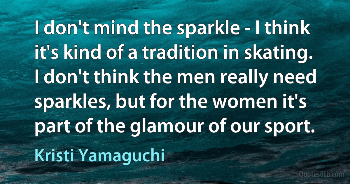 I don't mind the sparkle - I think it's kind of a tradition in skating. I don't think the men really need sparkles, but for the women it's part of the glamour of our sport. (Kristi Yamaguchi)