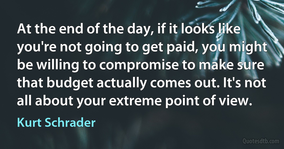 At the end of the day, if it looks like you're not going to get paid, you might be willing to compromise to make sure that budget actually comes out. It's not all about your extreme point of view. (Kurt Schrader)