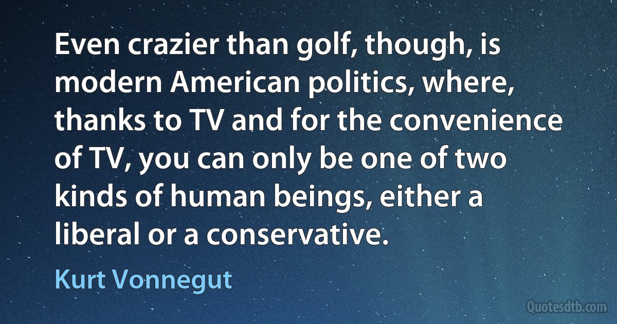 Even crazier than golf, though, is modern American politics, where, thanks to TV and for the convenience of TV, you can only be one of two kinds of human beings, either a liberal or a conservative. (Kurt Vonnegut)