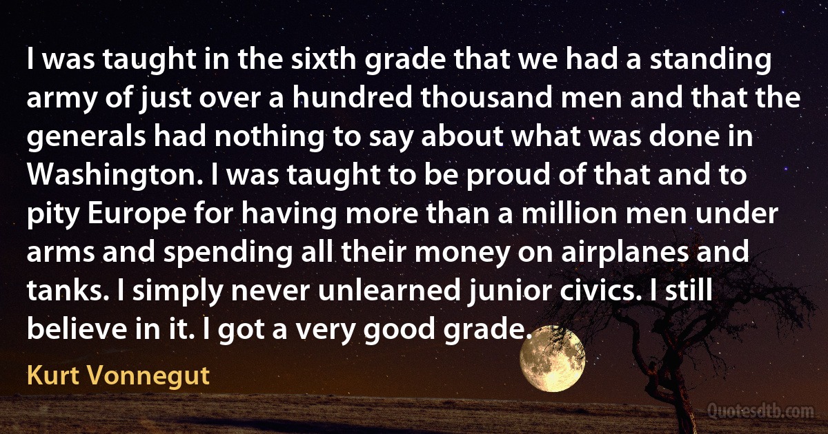 I was taught in the sixth grade that we had a standing army of just over a hundred thousand men and that the generals had nothing to say about what was done in Washington. I was taught to be proud of that and to pity Europe for having more than a million men under arms and spending all their money on airplanes and tanks. I simply never unlearned junior civics. I still believe in it. I got a very good grade. (Kurt Vonnegut)