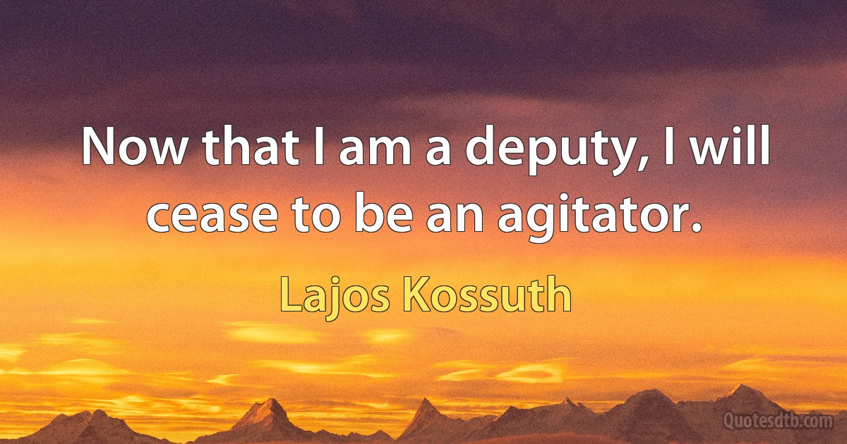 Now that I am a deputy, I will cease to be an agitator. (Lajos Kossuth)