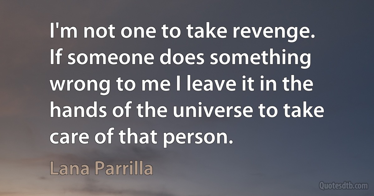 I'm not one to take revenge. If someone does something wrong to me I leave it in the hands of the universe to take care of that person. (Lana Parrilla)