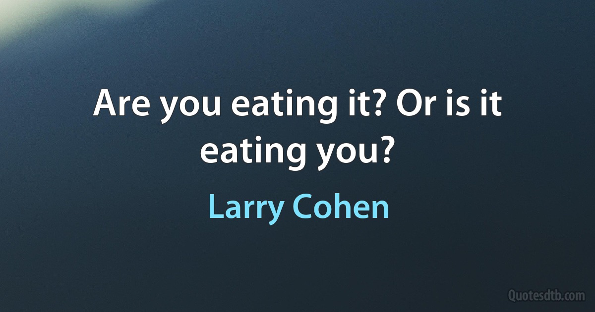 Are you eating it? Or is it eating you? (Larry Cohen)