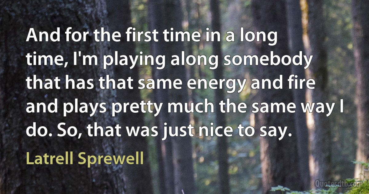 And for the first time in a long time, I'm playing along somebody that has that same energy and fire and plays pretty much the same way I do. So, that was just nice to say. (Latrell Sprewell)